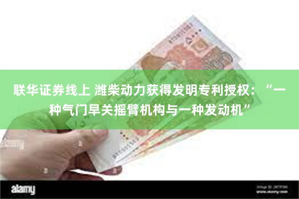 联华证券线上 潍柴动力获得发明专利授权：“一种气门早关摇臂机构与一种发动机”