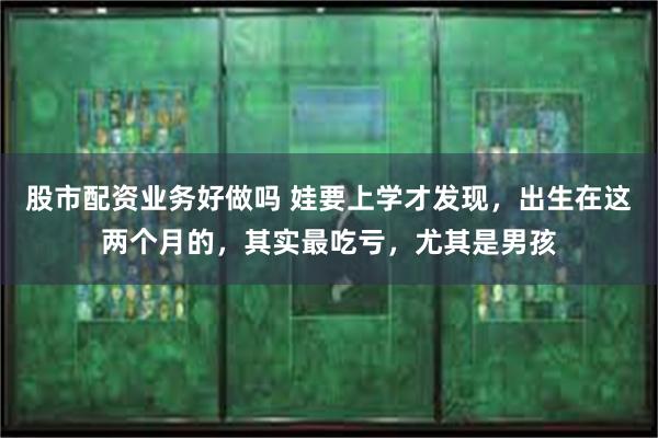 股市配资业务好做吗 娃要上学才发现，出生在这两个月的，其实最吃亏，尤其是男孩