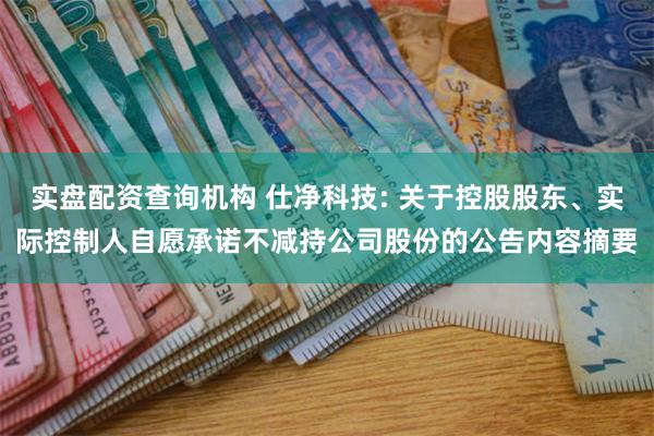 实盘配资查询机构 仕净科技: 关于控股股东、实际控制人自愿承诺不减持公司股份的公告内容摘要