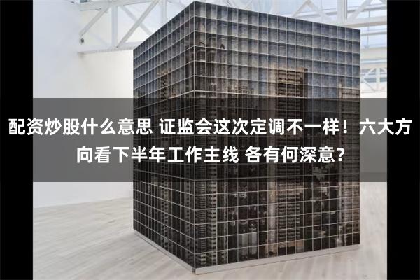 配资炒股什么意思 证监会这次定调不一样！六大方向看下半年工作主线 各有何深意？