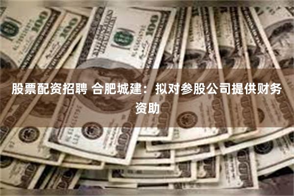 股票配资招聘 合肥城建：拟对参股公司提供财务资助