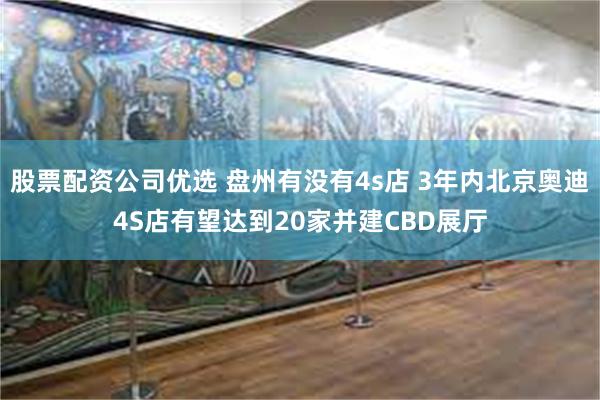 股票配资公司优选 盘州有没有4s店 3年内北京奥迪4S店有望达到20家并建CBD展厅