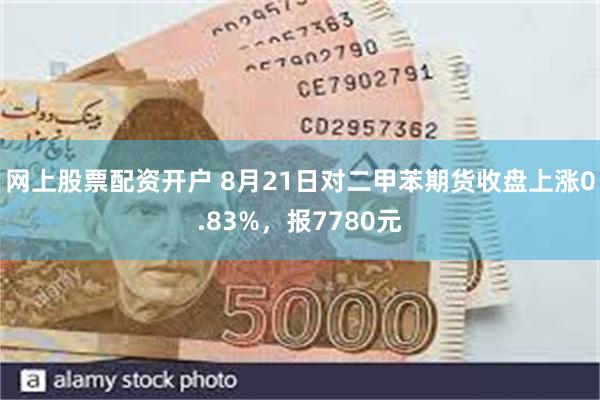 网上股票配资开户 8月21日对二甲苯期货收盘上涨0.83%，报7780元