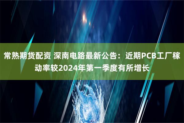 常熟期货配资 深南电路最新公告：近期PCB工厂稼动率较2024年第一季度有所增长