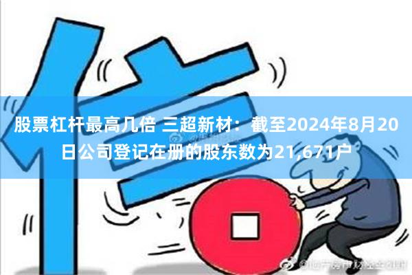 股票杠杆最高几倍 三超新材：截至2024年8月20日公司登记在册的股东数为21,671户