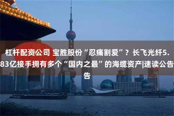 杠杆配资公司 宝胜股份“忍痛割爱”？长飞光纤5.83亿接手拥有多个“国内之最”的海缆资产|速读公告