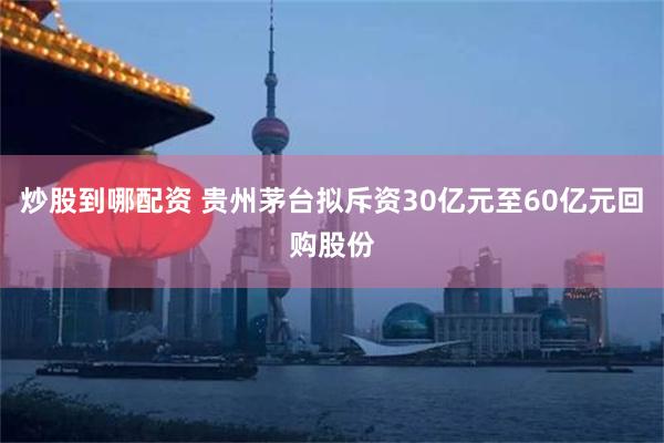 炒股到哪配资 贵州茅台拟斥资30亿元至60亿元回购股份