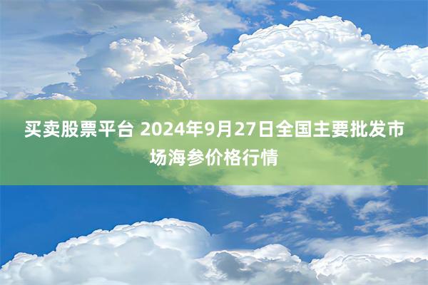 买卖股票平台 2024年9月27日全国主要批发市场海参价格行情