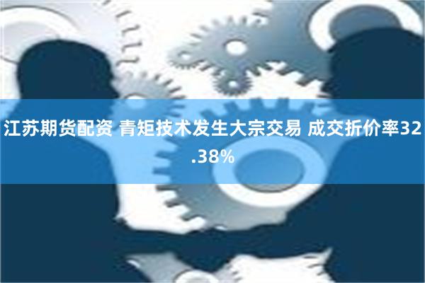 江苏期货配资 青矩技术发生大宗交易 成交折价率32.38%