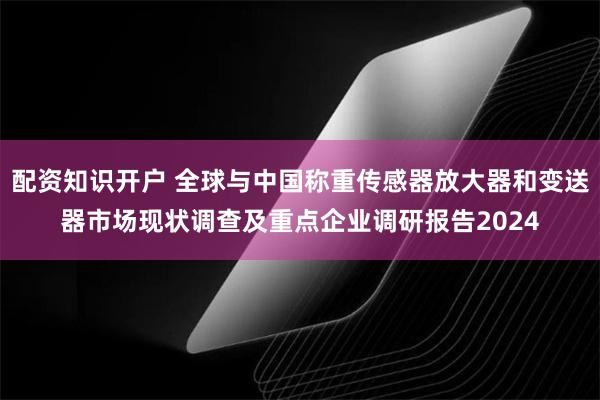 配资知识开户 全球与中国称重传感器放大器和变送器市场现状调查及重点企业调研报告2024