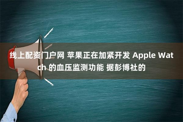 线上配资门户网 苹果正在加紧开发 Apple Watch 的血压监测功能 据彭博社的