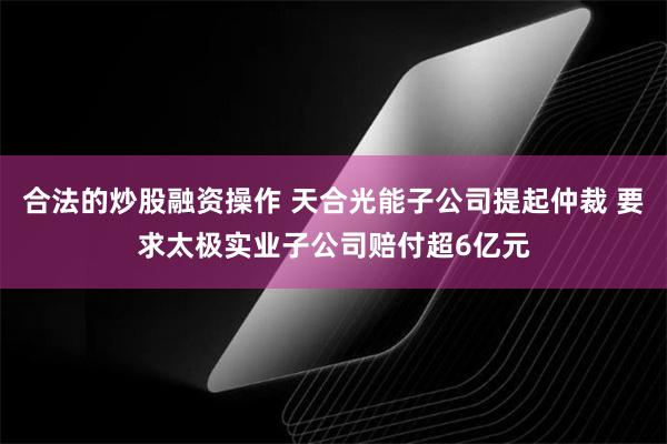 合法的炒股融资操作 天合光能子公司提起仲裁 要求太极实业子公司赔付超6亿元