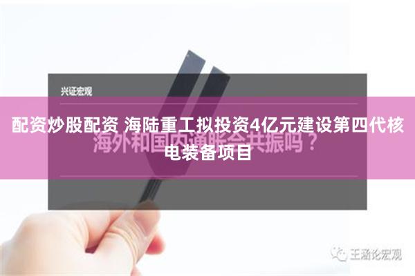 配资炒股配资 海陆重工拟投资4亿元建设第四代核电装备项目