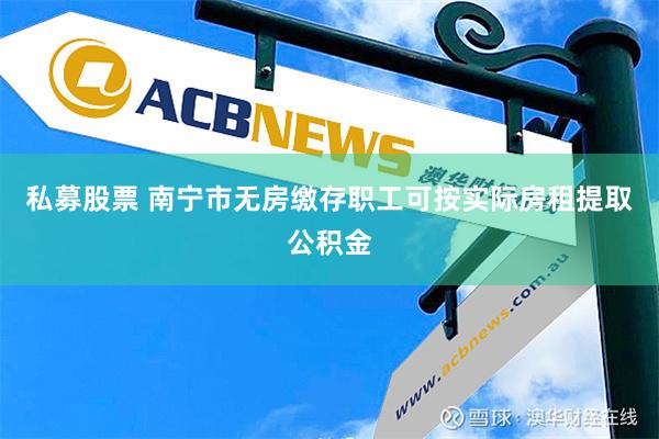 私募股票 南宁市无房缴存职工可按实际房租提取公积金